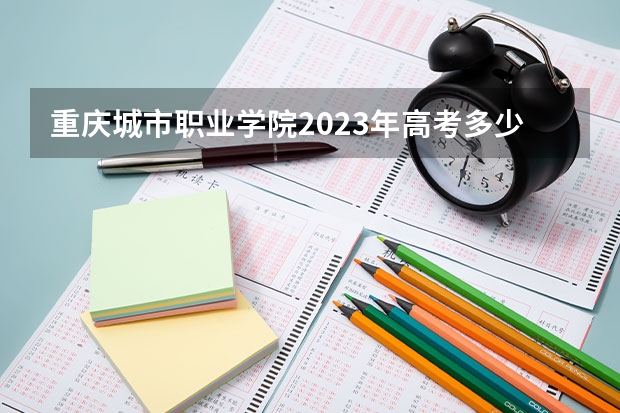 重庆城市职业学院2023年高考多少分可以录取 重庆城市职业学院口碑怎么样