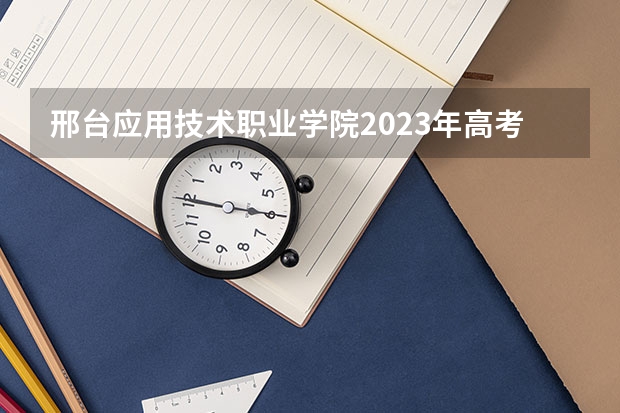 邢台应用技术职业学院2023年高考多少分可以录取 邢台应用技术职业学院口碑怎么样