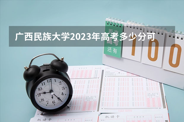 广西民族大学2023年高考多少分可以录取 广西民族大学口碑怎么样