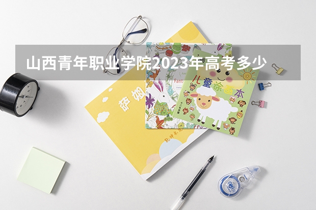 山西青年职业学院2023年高考多少分可以录取 山西青年职业学院口碑怎么样