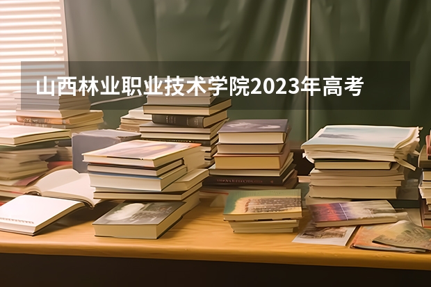 山西林业职业技术学院2023年高考多少分可以录取 山西林业职业技术学院口碑怎么样
