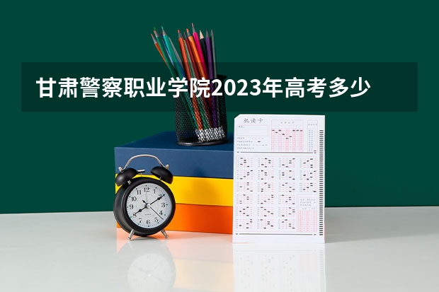 甘肃警察职业学院2023年高考多少分可以录取 甘肃警察职业学院口碑怎么样