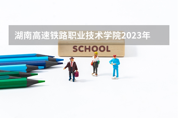 湖南高速铁路职业技术学院2023年高考多少分可以录取 湖南高速铁路职业技术学院口碑怎么样