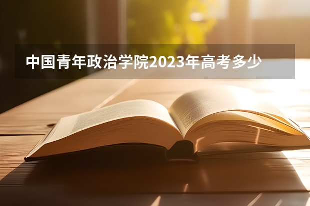 中国青年政治学院2023年高考多少分可以录取 中国青年政治学院口碑怎么样