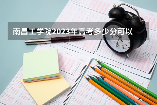 南昌工学院2023年高考多少分可以录取 南昌工学院口碑怎么样