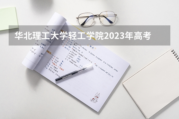 华北理工大学轻工学院2023年高考多少分可以录取 华北理工大学轻工学院口碑怎么样