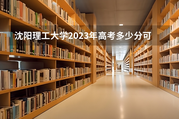 沈阳理工大学2023年高考多少分可以录取 沈阳理工大学口碑怎么样