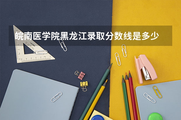 皖南医学院黑龙江录取分数线是多少 皖南医学院黑龙江招生人数