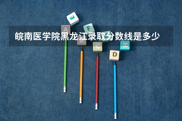 皖南医学院黑龙江录取分数线是多少 皖南医学院黑龙江招生人数
