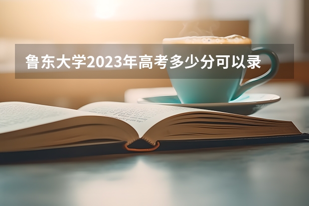 鲁东大学2023年高考多少分可以录取 鲁东大学口碑怎么样