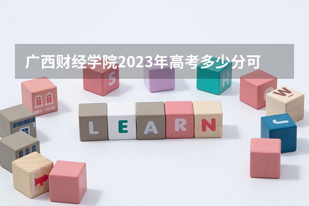 广西财经学院2023年高考多少分可以录取 广西财经学院口碑怎么样