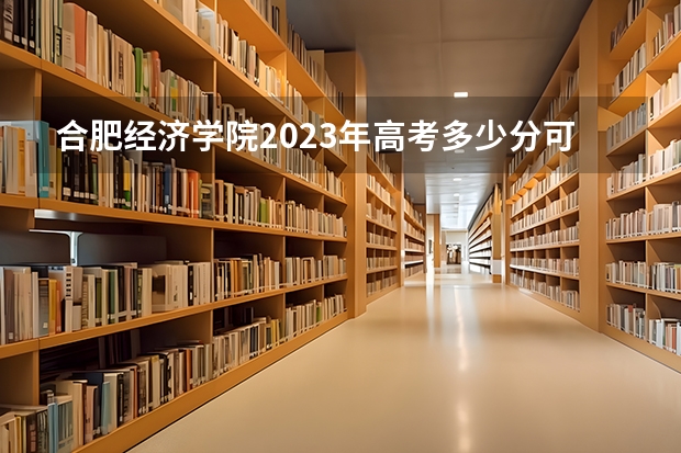 合肥经济学院2023年高考多少分可以录取 合肥经济学院口碑怎么样