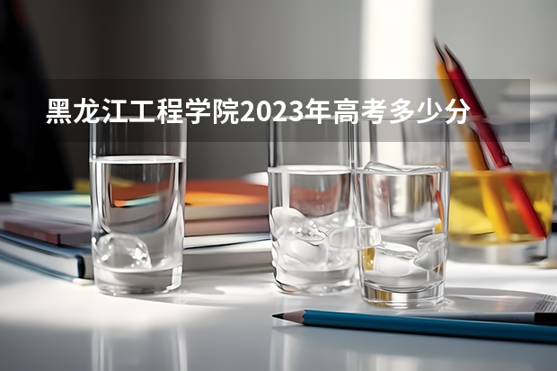 黑龙江工程学院2023年高考多少分可以录取 黑龙江工程学院口碑怎么样