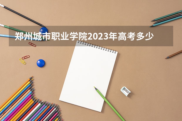 郑州城市职业学院2023年高考多少分可以录取 郑州城市职业学院口碑怎么样