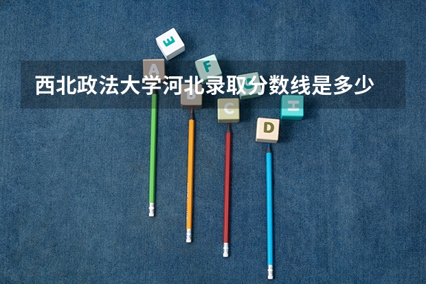 西北政法大学河北录取分数线是多少 西北政法大学河北招生人数