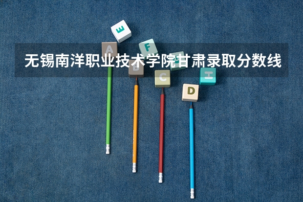 无锡南洋职业技术学院甘肃录取分数线是多少 无锡南洋职业技术学院甘肃招生人数