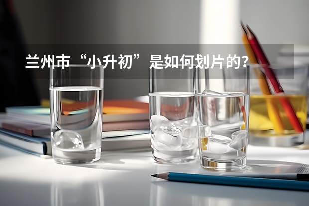 兰州市“小升初”是如何划片的？