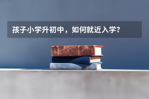 孩子小学升初中，如何就近入学？