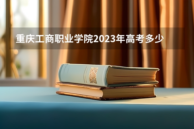 重庆工商职业学院2023年高考多少分可以录取 重庆工商职业学院口碑怎么样
