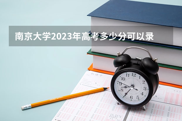 南京大学2023年高考多少分可以录取 南京大学口碑怎么样