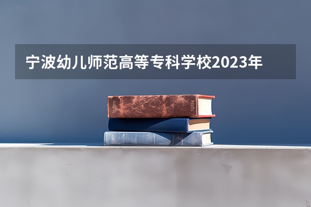 宁波幼儿师范高等专科学校2023年高考多少分可以录取 宁波幼儿师范高等专科学校口碑怎么样