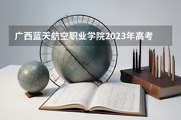 广西蓝天航空职业学院2023年高考多少分可以录取 广西蓝天航空职业学院口碑怎么样