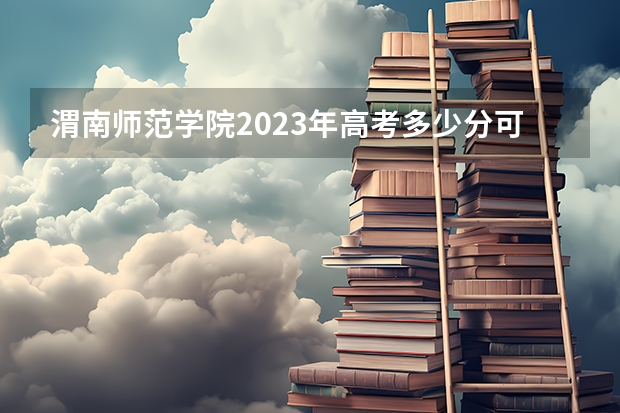 渭南师范学院2023年高考多少分可以录取 渭南师范学院口碑怎么样