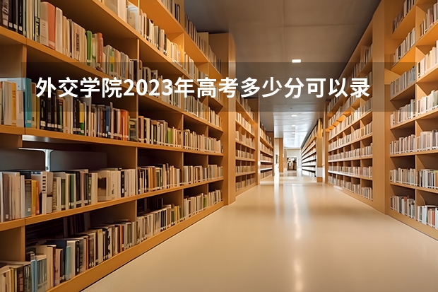 外交学院2023年高考多少分可以录取 外交学院口碑怎么样