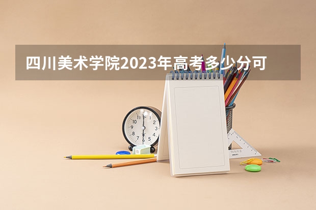 四川美术学院2023年高考多少分可以录取 四川美术学院口碑怎么样